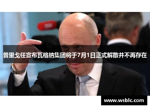 普里戈任宣布瓦格纳集团将于7月1日正式解散并不再存在
